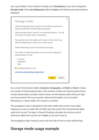 Let’s say all tables in this model are initially set to DirectQuery. If you then change the
Storage mode of the SurveyResponse table to Import, the following warning window is
displayed:
You can set the dimension tables (Customer, Geography, and Date) to Dual to reduce
the number of limited relationships in the semantic model, and improve performance.
Limited relationships normally involve at least one DirectQuery table where join logic
can't be pushed to the source systems. Because Dual tables can act as either
DirectQuery or Import tables, this situation is avoided.
The propagation logic is designed to help with models that contain many tables.
Suppose you have a model with 50 tables and only certain fact (transactional) tables
need to be cached. The logic in Power BI Desktop calculates the minimum set of
dimension tables that must be set to Dual, so you don’t have to.
The propagation logic traverses only to the one side of one-to-many relationships.
Storage mode usage example
 
