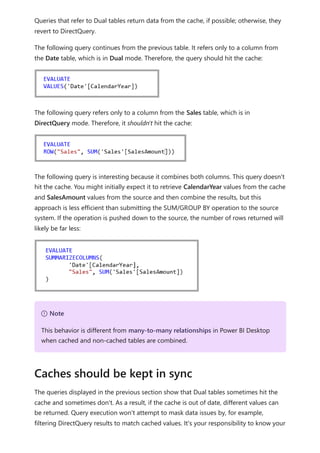 Queries that refer to Dual tables return data from the cache, if possible; otherwise, they
revert to DirectQuery.
The following query continues from the previous table. It refers only to a column from
the Date table, which is in Dual mode. Therefore, the query should hit the cache:
The following query refers only to a column from the Sales table, which is in
DirectQuery mode. Therefore, it shouldn't hit the cache:
The following query is interesting because it combines both columns. This query doesn't
hit the cache. You might initially expect it to retrieve CalendarYear values from the cache
and SalesAmount values from the source and then combine the results, but this
approach is less efficient than submitting the SUM/GROUP BY operation to the source
system. If the operation is pushed down to the source, the number of rows returned will
likely be far less:
The queries displayed in the previous section show that Dual tables sometimes hit the
cache and sometimes don't. As a result, if the cache is out of date, different values can
be returned. Query execution won't attempt to mask data issues by, for example,
filtering DirectQuery results to match cached values. It's your responsibility to know your
７ Note
This behavior is different from many-to-many relationships in Power BI Desktop
when cached and non-cached tables are combined.
Caches should be kept in sync
 