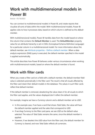 Work with multidimensional models in
Power BI
Article • 01/19/2023
You can connect to multidimensional models in Power BI, and create reports that
visualize all sorts of data within the model. With multidimensional models, Power BI
applies rules to how it processes data, based on which column is defined as the default
member.
With multidimensional models, Power BI handles data from the model based on where
the column that contains the Default Member is used. The DefaultMember property
value for an attribute hierarchy is set in CSDL (Conceptual Schema Definition Language)
for a particular column in a multidimensional model. For more information about the
default member, see Attribute properties - Define a default member. When a data
analysis expression (DAX) query is executed, the default member specified in the model
is applied automatically.
This article describes how Power BI behaves under various circumstances when working
with multidimensional models, based on where the default member is found.
When you create a filter card on a field with a default member, the default member field
value is selected automatically in the filter card. The result is that all visuals affected by
the filter card retain their default models in the database. The values in such filter cards
reflect that default member.
If the default member is removed, deselecting the value clears it for all visuals to which
the filter card applies, and the values displayed don't reflect the default member.
For example, imagine we have a Currency column and a default member set to USD:
In this example case, if we have a card that shows Total Sales, the value will have
the default member applied and the sales that correspond to USD.
If we drag Currency to the filter card pane, we see USD as the default value
selected. The value of Total Sales remains the same, since the default member is
applied.
However, if we deselect the USD value from the filter card, the default member for
Currency is cleared, and now Total Sales reflects all currencies.
Work with filter cards
 