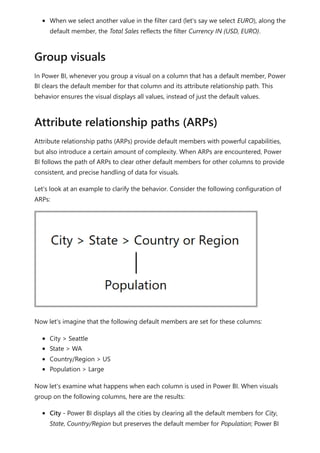 When we select another value in the filter card (let's say we select EURO), along the
default member, the Total Sales reflects the filter Currency IN {USD, EURO}.
In Power BI, whenever you group a visual on a column that has a default member, Power
BI clears the default member for that column and its attribute relationship path. This
behavior ensures the visual displays all values, instead of just the default values.
Attribute relationship paths (ARPs) provide default members with powerful capabilities,
but also introduce a certain amount of complexity. When ARPs are encountered, Power
BI follows the path of ARPs to clear other default members for other columns to provide
consistent, and precise handling of data for visuals.
Let's look at an example to clarify the behavior. Consider the following configuration of
ARPs:
Now let's imagine that the following default members are set for these columns:
City > Seattle
State > WA
Country/Region > US
Population > Large
Now let's examine what happens when each column is used in Power BI. When visuals
group on the following columns, here are the results:
City - Power BI displays all the cities by clearing all the default members for City,
State, Country/Region but preserves the default member for Population; Power BI
Group visuals
Attribute relationship paths (ARPs)
 