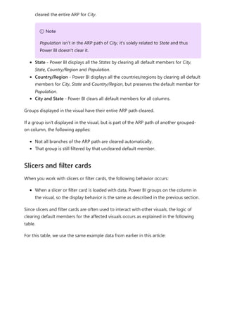 cleared the entire ARP for City.
State - Power BI displays all the States by clearing all default members for City,
State, Country/Region and Population.
Country/Region - Power BI displays all the countries/regions by clearing all default
members for City, State and Country/Region, but preserves the default member for
Population.
City and State - Power BI clears all default members for all columns.
Groups displayed in the visual have their entire ARP path cleared.
If a group isn't displayed in the visual, but is part of the ARP path of another grouped-
on column, the following applies:
Not all branches of the ARP path are cleared automatically.
That group is still filtered by that uncleared default member.
When you work with slicers or filter cards, the following behavior occurs:
When a slicer or filter card is loaded with data, Power BI groups on the column in
the visual, so the display behavior is the same as described in the previous section.
Since slicers and filter cards are often used to interact with other visuals, the logic of
clearing default members for the affected visuals occurs as explained in the following
table.
For this table, we use the same example data from earlier in this article:
７ Note
Population isn't in the ARP path of City, it's solely related to State and thus
Power BI doesn't clear it.
Slicers and filter cards
 