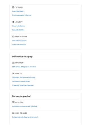 ｇ TUTORIAL
Learn DAX basics
Create calculated columns
ｐ CONCEPT
Visual calculations
Calculated tables
ｃ HOW-TO GUIDE
Calculations options
Use quick measures
Self-service data prep
ｅ OVERVIEW
Self-service data prep in Power BI
ｐ CONCEPT
Dataflows: Self-service data prep
Create and use dataflows
Streaming dataflows (preview)
Datamarts (preview)
ｅ OVERVIEW
Introduction to datamarts (preview)
ｃ HOW-TO GUIDE
Get started with datamarts (preview)
 