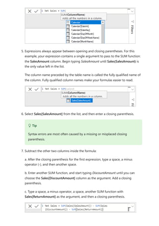 5. Expressions always appear between opening and closing parentheses. For this
example, your expression contains a single argument to pass to the SUM function:
the SalesAmount column. Begin typing SalesAmount until Sales(SalesAmount) is
the only value left in the list.
The column name preceded by the table name is called the fully qualified name of
the column. Fully qualified column names make your formulas easier to read.
6. Select Sales[SalesAmount] from the list, and then enter a closing parenthesis.
7. Subtract the other two columns inside the formula:
a. After the closing parenthesis for the first expression, type a space, a minus
operator (-), and then another space.
b. Enter another SUM function, and start typing DiscountAmount until you can
choose the Sales[DiscountAmount] column as the argument. Add a closing
parenthesis.
c. Type a space, a minus operator, a space, another SUM function with
Sales[ReturnAmount] as the argument, and then a closing parenthesis.
 Tip
Syntax errors are most often caused by a missing or misplaced closing
parenthesis.
 
