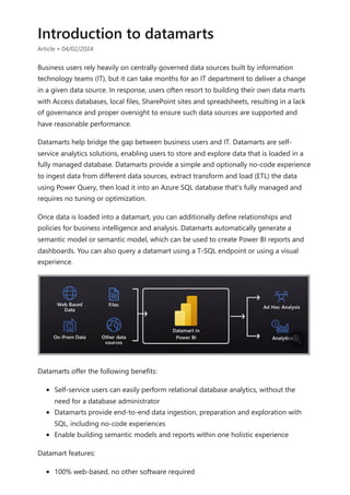 Introduction to datamarts
Article • 04/02/2024
Business users rely heavily on centrally governed data sources built by information
technology teams (IT), but it can take months for an IT department to deliver a change
in a given data source. In response, users often resort to building their own data marts
with Access databases, local files, SharePoint sites and spreadsheets, resulting in a lack
of governance and proper oversight to ensure such data sources are supported and
have reasonable performance.
Datamarts help bridge the gap between business users and IT. Datamarts are self-
service analytics solutions, enabling users to store and explore data that is loaded in a
fully managed database. Datamarts provide a simple and optionally no-code experience
to ingest data from different data sources, extract transform and load (ETL) the data
using Power Query, then load it into an Azure SQL database that's fully managed and
requires no tuning or optimization.
Once data is loaded into a datamart, you can additionally define relationships and
policies for business intelligence and analysis. Datamarts automatically generate a
semantic model or semantic model, which can be used to create Power BI reports and
dashboards. You can also query a datamart using a T-SQL endpoint or using a visual
experience.
Datamarts offer the following benefits:
Self-service users can easily perform relational database analytics, without the
need for a database administrator
Datamarts provide end-to-end data ingestion, preparation and exploration with
SQL, including no-code experiences
Enable building semantic models and reports within one holistic experience
Datamart features:
100% web-based, no other software required

 