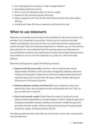 A no-code experience resulting in a fully managed datamart
Automated performance tuning
Built-in visual and SQL Query editor for ad-hoc analysis
Support for SQL and other popular client tools
Native integration with Power BI, Microsoft Office and other Microsoft analytics
offerings
Included with Power BI Premium capacities and Premium Per User
Datamarts are targeted toward interactive data workloads for self-service scenarios. For
example, if you're working in accounting or finance, you can build your own data
models and collections, which you can then use to self-serve business questions and
answers through T-SQL and visual query experiences. In addition, you can still use those
data collections for more traditional Power BI reporting experiences. Datamarts are
recommended for customers who need domain oriented, decentralized data ownership
and architecture, such as users who need data as a product or a self-service data
platform.
Datamarts are designed to support the following scenarios:
Departmental self-service data: Centralize small to moderate data volume
(approximately 100 GB) in a self-service fully managed SQL database. Datamarts
enable you to designate a single store for self-service departmental downstream
reporting needs (such as Excel, Power BI reports, others), thereby reducing the
infrastructure in self-service solutions.
Relational database analytics with Power BI: Access a datamart’s data using
external SQL clients. Azure Synapse and other services/tools that use T-SQL can
also use datamarts in Power BI.
End-to-end semantic models: Enable Power BI creators to build end-to-end
solutions without dependencies on other tooling or IT teams. Datamarts gets rid of
managing orchestration between dataflows and semantic models through auto-
generated semantic models, while providing visual experiences for querying data
and ad-hoc analysis, all backed by Azure SQL DB.
The following table describes these offerings and the best uses for each, including their
role with datamarts.
When to use datamarts
ﾉ Expand table
 
