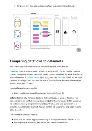 Bring your own data lake and use dataflows as a pipeline for datamarts
This section describes the differences between dataflows and datamarts.
Dataflows provide reusable extract, transform and load (ETL). Tables can't be browsed,
queried, or explored without a semantic model, but can be defined for reuse. The data is
exposed in Power BI or CDM format if you bring your own data lake. Dataflows are used
by Power BI to ingest data into your datamarts. You should use dataflows whenever you
want to reuse your ETL logic.
Use dataflows when you need to:
Build reusable and shareable data prep for items in Power BI.
Datamarts are a fully managed database that enables you to store and explore your
data in a relational and fully managed Azure SQL DB. Datamarts provide SQL support, a
no-code visual query designer, Row Level Security (RLS), and auto-generation of a
semantic model for each datamart. You can perform ad-hoc analysis and create reports,
all on the web.
Use datamarts when you need to:
Sort, filter, do simple aggregation visually or through expressions defined in SQL
For outputs that are results, sets, tables, and filtered tables of data

Comparing dataflows to datamarts
 
