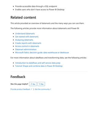 Feedback
Was this page helpful?
Provide product feedback | Ask the community
Provide accessible data through a SQL endpoint
Enable users who don’t have access to Power BI Desktop
This article provided an overview of datamarts and the many ways you can use them.
The following articles provide more information about datamarts and Power BI:
Understand datamarts
Get started with datamarts
Analyzing datamarts
Create reports with datamarts
Access control in datamarts
Datamart administration
Microsoft Fabric decision guide: data warehouse or lakehouse
For more information about dataflows and transforming data, see the following articles:
Introduction to dataflows and self-service data prep
Tutorial: Shape and combine data in Power BI Desktop
Related content
 Yes  No
 
