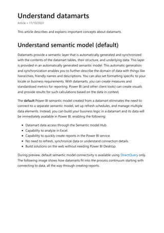 Understand datamarts
Article • 11/10/2023
This article describes and explains important concepts about datamarts.
Datamarts provide a semantic layer that is automatically generated and synchronized
with the contents of the datamart tables, their structure, and underlying data. This layer
is provided in an automatically generated semantic model. This automatic generation
and synchronization enables you to further describe the domain of data with things like
hierarchies, friendly names and descriptions. You can also set formatting specific to your
locale or business requirements. With datamarts, you can create measures and
standardized metrics for reporting. Power BI (and other client tools) can create visuals
and provide results for such calculations based on the data in context.
The default Power BI semantic model created from a datamart eliminates the need to
connect to a separate semantic model, set up refresh schedules, and manage multiple
data elements. Instead, you can build your business logic in a datamart and its data will
be immediately available in Power BI, enabling the following:
Datamart data access through the Semantic model Hub.
Capability to analyze in Excel.
Capability to quickly create reports in the Power BI service.
No need to refresh, synchronize data or understand connection details.
Build solutions on the web without needing Power BI Desktop.
During preview, default semantic model connectivity is available using DirectQuery only.
The following image shows how datamarts fit into the process continuum starting with
connecting to data, all the way through creating reports.
Understand semantic model (default)
 