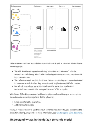 Default semantic models are different from traditional Power BI semantic models in the
following ways:
The XMLA endpoint supports read-only operations and users can't edit the
semantic model directly. With XMLA read-only permission you can query the data
in a query window.
The default semantic models don't have data source settings and users don't need
to enter credentials. Rather, they use automatic single sign-on (SSO) for queries.
For refresh operations, semantic models use the semantic model author
credentials to connect to the managed datamart’s SQL endpoint.
With Power BI Desktop users can build composite models, enabling you to connect to
the datamart’s semantic model and do the following:
Select specific tables to analyze.
Add more data sources.
Finally, if you don't want to use the default semantic model directly, you can connect to
the datamart’s SQL endpoint. For more information, see Create reports using datamarts.
Understand what's in the default semantic model
 