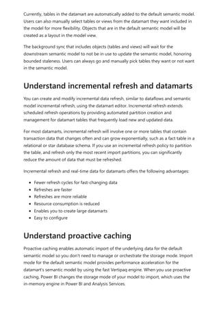 Currently, tables in the datamart are automatically added to the default semantic model.
Users can also manually select tables or views from the datamart they want included in
the model for more flexibility. Objects that are in the default semantic model will be
created as a layout in the model view.
The background sync that includes objects (tables and views) will wait for the
downstream semantic model to not be in use to update the semantic model, honoring
bounded staleness. Users can always go and manually pick tables they want or not want
in the semantic model.
You can create and modify incremental data refresh, similar to dataflows and semantic
model incremental refresh, using the datamart editor. Incremental refresh extends
scheduled refresh operations by providing automated partition creation and
management for datamart tables that frequently load new and updated data.
For most datamarts, incremental refresh will involve one or more tables that contain
transaction data that changes often and can grow exponentially, such as a fact table in a
relational or star database schema. If you use an incremental refresh policy to partition
the table, and refresh only the most recent import partitions, you can significantly
reduce the amount of data that must be refreshed.
Incremental refresh and real-time data for datamarts offers the following advantages:
Fewer refresh cycles for fast-changing data
Refreshes are faster
Refreshes are more reliable
Resource consumption is reduced
Enables you to create large datamarts
Easy to configure
Proactive caching enables automatic import of the underlying data for the default
semantic model so you don't need to manage or orchestrate the storage mode. Import
mode for the default semantic model provides performance acceleration for the
datamart's semantic model by using the fast Vertipaq engine. When you use proactive
caching, Power BI changes the storage mode of your model to import, which uses the
in-memory engine in Power BI and Analysis Services.
Understand incremental refresh and datamarts
Understand proactive caching
 