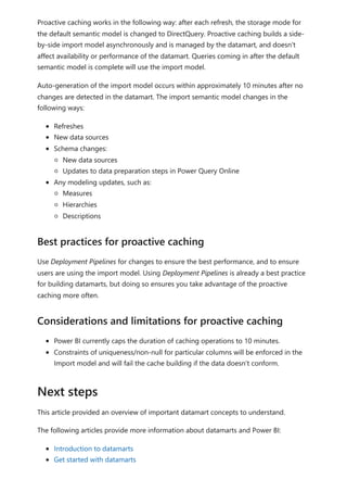 Proactive caching works in the following way: after each refresh, the storage mode for
the default semantic model is changed to DirectQuery. Proactive caching builds a side-
by-side import model asynchronously and is managed by the datamart, and doesn't
affect availability or performance of the datamart. Queries coming in after the default
semantic model is complete will use the import model.
Auto-generation of the import model occurs within approximately 10 minutes after no
changes are detected in the datamart. The import semantic model changes in the
following ways:
Refreshes
New data sources
Schema changes:
New data sources
Updates to data preparation steps in Power Query Online
Any modeling updates, such as:
Measures
Hierarchies
Descriptions
Use Deployment Pipelines for changes to ensure the best performance, and to ensure
users are using the import model. Using Deployment Pipelines is already a best practice
for building datamarts, but doing so ensures you take advantage of the proactive
caching more often.
Power BI currently caps the duration of caching operations to 10 minutes.
Constraints of uniqueness/non-null for particular columns will be enforced in the
Import model and will fail the cache building if the data doesn't conform.
This article provided an overview of important datamart concepts to understand.
The following articles provide more information about datamarts and Power BI:
Introduction to datamarts
Get started with datamarts
Best practices for proactive caching
Considerations and limitations for proactive caching
Next steps
 
