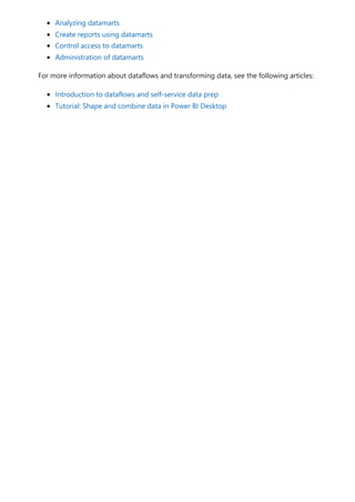 Analyzing datamarts
Create reports using datamarts
Control access to datamarts
Administration of datamarts
For more information about dataflows and transforming data, see the following articles:
Introduction to dataflows and self-service data prep
Tutorial: Shape and combine data in Power BI Desktop
 