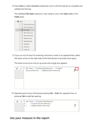 8. Press Enter or select Commit (checkmark icon) in the formula bar to complete and
validate the formula.
The validated Net Sales measure is now ready to use in the Sales table in the
Fields pane.
9. If you run out of room for entering a formula or want it on separate lines, select
the down arrow on the right side of the formula bar to provide more space.
The down arrow turns into an up arrow and a large box appears.
10. Separate parts of your formula by pressing Alt + Enter for separate lines, or
pressing Tab to add tab spacing.
Use your measure in the report
 