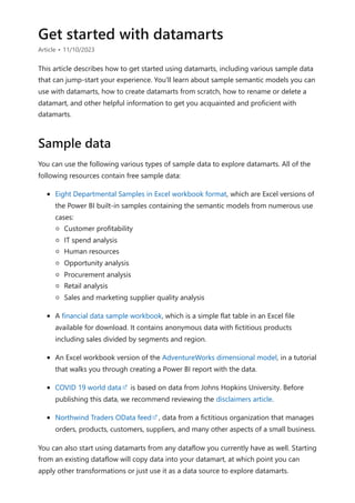 Get started with datamarts
Article • 11/10/2023
This article describes how to get started using datamarts, including various sample data
that can jump-start your experience. You'll learn about sample semantic models you can
use with datamarts, how to create datamarts from scratch, how to rename or delete a
datamart, and other helpful information to get you acquainted and proficient with
datamarts.
You can use the following various types of sample data to explore datamarts. All of the
following resources contain free sample data:
Eight Departmental Samples in Excel workbook format, which are Excel versions of
the Power BI built-in samples containing the semantic models from numerous use
cases:
Customer profitability
IT spend analysis
Human resources
Opportunity analysis
Procurement analysis
Retail analysis
Sales and marketing supplier quality analysis
A financial data sample workbook, which is a simple flat table in an Excel file
available for download. It contains anonymous data with fictitious products
including sales divided by segments and region.
An Excel workbook version of the AdventureWorks dimensional model, in a tutorial
that walks you through creating a Power BI report with the data.
COVID 19 world data is based on data from Johns Hopkins University. Before
publishing this data, we recommend reviewing the disclaimers article.
Northwind Traders OData feed , data from a fictitious organization that manages
orders, products, customers, suppliers, and many other aspects of a small business.
You can also start using datamarts from any dataflow you currently have as well. Starting
from an existing dataflow will copy data into your datamart, at which point you can
apply other transformations or just use it as a data source to explore datamarts.
Sample data
 