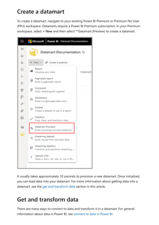 To create a datamart, navigate to your existing Power BI Premium or Premium Per User
(PPU) workspace. Datamarts require a Power BI Premium subscription. In your Premium
workspace, select + New and then select **Datamart (Preview) to create a datamart.
It usually takes approximately 10 seconds to provision a new datamart. Once initialized,
you can load data into your datamart. For more information about getting data into a
datamart, see the get and transform data section in this article.
There are many ways to connect to data and transform it in a datamart. For general
information about data in Power BI, see connect to data in Power BI.
Create a datamart
Get and transform data
 