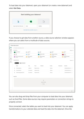 To load data into your datamart, open your datamart (or create a new datamart) and
select Get Data.
If you choose to get data from another source, a data source selection window appears
where you can select from a multitude of data sources.
You can also drag and drop files from your computer to load data into your datamart,
such as Excel files. Some data sources may require parameters or connection strings to
properly connect.
Once connected, select the tables you want to load into your datamart. You can apply
transformations to your selected data and load the data into the datamart. Once the
 