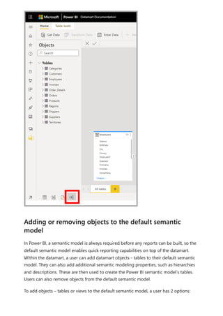 In Power BI, a semantic model is always required before any reports can be built, so the
default semantic model enables quick reporting capabilities on top of the datamart.
Within the datamart, a user can add datamart objects - tables to their default semantic
model. They can also add additional semantic modeling properties, such as hierarchies
and descriptions. These are then used to create the Power BI semantic model’s tables.
Users can also remove objects from the default semantic model.
To add objects – tables or views to the default semantic model, a user has 2 options:
Adding or removing objects to the default semantic
model
 