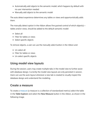 Automatically add objects to the semantic model, which happens by default with
no user intervention needed
Manually add objects to the semantic model
The auto detect experience determines any tables or views and opportunistically adds
them.
The manually detect option in the ribbon allows fine grained control of which object(s) –
tables and/or views, should be added to the default semantic model:
Select all
Filter for tables or views
Select specific objects
To remove objects, a user can use the manually select button in the ribbon and:
Un-select all
Filter for tables or views
Un-select specific objects
During the session, users may create multiple tabs in the model view to further assist
with database design. Currently the model view layouts are only persisted in session.
Users can use the auto-layout whenever a new tab is created to visually inspect the
database design and understand the modeling.
To create a measure (a measure is a collection of standardized metrics) select the table
in the Table Explorer and select the New Measure button in the ribbon, as shown in the
following image.
Using model view layouts
Create a measure
 