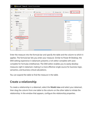 Enter the measure into the formula bar and specify the table and the column to which it
applies. The formula bar lets you enter your measure. Similar to Power BI Desktop, the
DAX editing experience in datamarts presents a rich editor complete with auto-
complete for formulas (intellisense). The DAX editor enables you to easily develop
measures right in datamart, making it a more effective single source for business logic,
semantics, and business critical calculations.
You can expand the table to find the measure in the table.
To create a relationship in a datamart, select the Model view and select your datamart,
then drag the column from one table to the column on the other table to initiate the
relationship. In the window that appears, configure the relationship properties.
Create a relationship
 