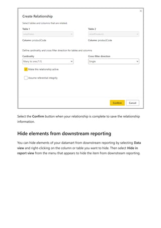 Select the Confirm button when your relationship is complete to save the relationship
information.
You can hide elements of your datamart from downstream reporting by selecting Data
view and right-clicking on the column or table you want to hide. Then select Hide in
report view from the menu that appears to hide the item from downstream reporting.
Hide elements from downstream reporting
 