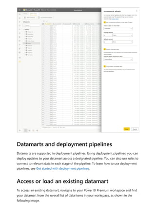 Datamarts are supported in deployment pipelines. Using deployment pipelines, you can
deploy updates to your datamart across a designated pipeline. You can also use rules to
connect to relevant data in each stage of the pipeline. To learn how to use deployment
pipelines, see Get started with deployment pipelines.
To access an existing datamart, navigate to your Power BI Premium workspace and find
your datamart from the overall list of data items in your workspace, as shown in the
following image.
Datamarts and deployment pipelines
Access or load an existing datamart
 