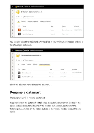 You can also select the Datamarts (Preview) tab in your Premium workspace, and see a
list of available datamarts.
Select the datamart name to load the datamart.
There are two ways to rename a datamart:
First, from within the Datamart editor, select the datamart name from the top of the
editor and edit the datamart name in the window that appears, as shown in the
following image. Select on the ribbon outside of the rename window to save the new
name.
Rename a datamart
 
