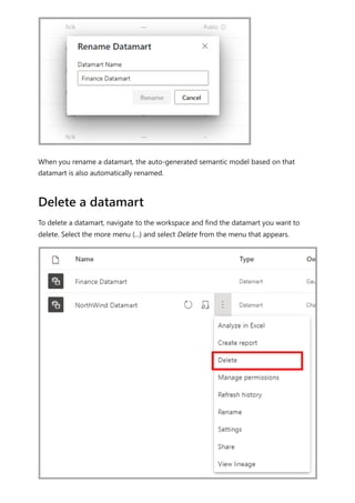 When you rename a datamart, the auto-generated semantic model based on that
datamart is also automatically renamed.
To delete a datamart, navigate to the workspace and find the datamart you want to
delete. Select the more menu (...) and select Delete from the menu that appears.
Delete a datamart
 