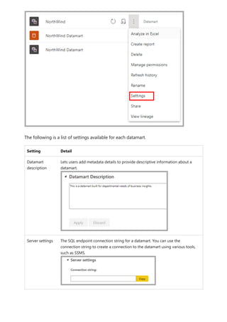 The following is a list of settings available for each datamart.
Setting Detail
Datamart
description
Lets users add metadata details to provide descriptive information about a
datamart.
Server settings The SQL endpoint connection string for a datamart. You can use the
connection string to create a connection to the datamart using various tools,
such as SSMS.
 