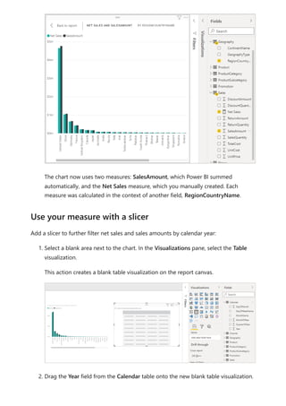 The chart now uses two measures: SalesAmount, which Power BI summed
automatically, and the Net Sales measure, which you manually created. Each
measure was calculated in the context of another field, RegionCountryName.
Add a slicer to further filter net sales and sales amounts by calendar year:
1. Select a blank area next to the chart. In the Visualizations pane, select the Table
visualization.
This action creates a blank table visualization on the report canvas.
2. Drag the Year field from the Calendar table onto the new blank table visualization.
Use your measure with a slicer
 