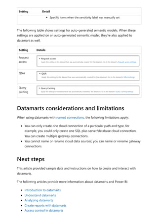 Setting Detail
Specific items when the sensitivity label was manually set
The following table shows settings for auto-generated semantic models. When these
settings are applied on an auto-generated semantic model, they're also applied to
datamart as well.
Setting Details
Request
access
Q&A
Query
caching
When using datamarts with named connections, the following limitations apply:
You can only create one cloud connection of a particular path and type, for
example, you could only create one SQL plus server/database cloud connection.
You can create multiple gateway connections.
You cannot name or rename cloud data sources; you can name or rename gateway
connections.
This article provided sample data and instructions on how to create and interact with
datamarts.
The following articles provide more information about datamarts and Power BI:
Introduction to datamarts
Understand datamarts
Analyzing datamarts
Create reports with datamarts
Access control in datamarts
Datamarts considerations and limitations
Next steps
 