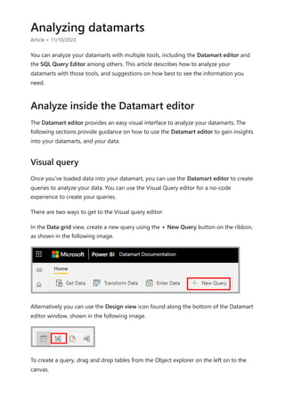 Analyzing datamarts
Article • 11/10/2023
You can analyze your datamarts with multiple tools, including the Datamart editor and
the SQL Query Editor among others. This article describes how to analyze your
datamarts with those tools, and suggestions on how best to see the information you
need.
The Datamart editor provides an easy visual interface to analyze your datamarts. The
following sections provide guidance on how to use the Datamart editor to gain insights
into your datamarts, and your data.
Once you've loaded data into your datamart, you can use the Datamart editor to create
queries to analyze your data. You can use the Visual Query editor for a no-code
experience to create your queries.
There are two ways to get to the Visual query editor:
In the Data grid view, create a new query using the + New Query button on the ribbon,
as shown in the following image.
Alternatively you can use the Design view icon found along the bottom of the Datamart
editor window, shown in the following image.
To create a query, drag and drop tables from the Object explorer on the left on to the
canvas.
Analyze inside the Datamart editor
Visual query
 