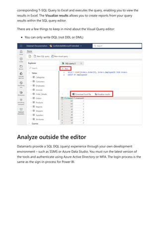 corresponding T-SQL Query to Excel and executes the query, enabling you to view the
results in Excel. The Visualize results allows you to create reports from your query
results within the SQL query editor.
There are a few things to keep in mind about the Visual Query editor:
You can only write DQL (not DDL or DML)
Datamarts provide a SQL DQL (query) experience through your own development
environment – such as SSMS or Azure Data Studio. You must run the latest version of
the tools and authenticate using Azure Active Directory or MFA. The login process is the
same as the sign-in process for Power BI.
Analyze outside the editor
 
