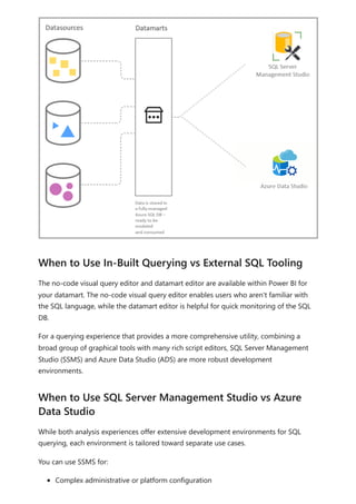 The no-code visual query editor and datamart editor are available within Power BI for
your datamart. The no-code visual query editor enables users who aren't familiar with
the SQL language, while the datamart editor is helpful for quick monitoring of the SQL
DB.
For a querying experience that provides a more comprehensive utility, combining a
broad group of graphical tools with many rich script editors, SQL Server Management
Studio (SSMS) and Azure Data Studio (ADS) are more robust development
environments.
While both analysis experiences offer extensive development environments for SQL
querying, each environment is tailored toward separate use cases.
You can use SSMS for:
Complex administrative or platform configuration
When to Use In-Built Querying vs External SQL Tooling
When to Use SQL Server Management Studio vs Azure
Data Studio
 