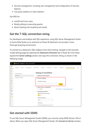 Security management, including user management and configuration of security
features
Live query statistics or client statistics
Use ADS for:
macOS and Linux users
Mostly editing or executing queries
Quick charting and visualizing set results
For developers and analysts with SQL experience, using SQL Server Management Studio
or Azure Data Studio as an extension to Power BI datamarts can provide a more
thorough querying environment.
To connect to a datamart’s SQL endpoint with client tooling, navigate to the semantic
model settings page by selecting the Datamarts (Preview) tab in Power BI. From there,
expand the Server settings section and copy the connection string, as shown in the
following image.
To use SQL Server Management Studio (SSMS), you must be using SSMS Version 18.0 or
above. When you open SQL Server Management Studio, the Connect to Server window
Get the T-SQL connection string
Get started with SSMS
 