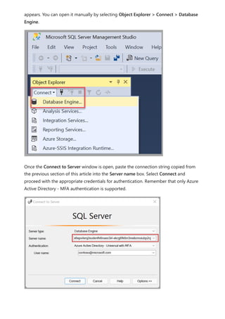 appears. You can open it manually by selecting Object Explorer > Connect > Database
Engine.
Once the Connect to Server window is open, paste the connection string copied from
the previous section of this article into the Server name box. Select Connect and
proceed with the appropriate credentials for authentication. Remember that only Azure
Active Directory - MFA authentication is supported.
 