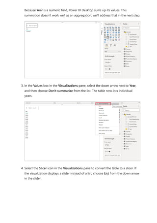 Because Year is a numeric field, Power BI Desktop sums up its values. This
summation doesn’t work well as an aggregation; we'll address that in the next step.
3. In the Values box in the Visualizations pane, select the down arrow next to Year,
and then choose Don't summarize from the list. The table now lists individual
years.
4. Select the Slicer icon in the Visualizations pane to convert the table to a slicer. If
the visualization displays a slider instead of a list, choose List from the down arrow
in the slider.
 