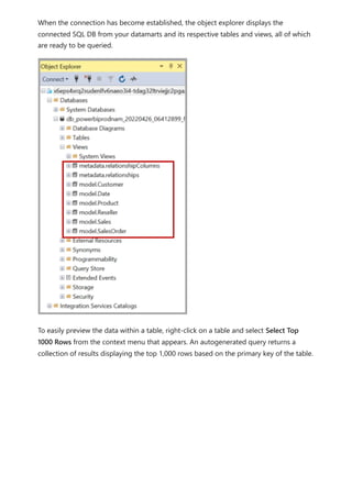 When the connection has become established, the object explorer displays the
connected SQL DB from your datamarts and its respective tables and views, all of which
are ready to be queried.
To easily preview the data within a table, right-click on a table and select Select Top
1000 Rows from the context menu that appears. An autogenerated query returns a
collection of results displaying the top 1,000 rows based on the primary key of the table.
 