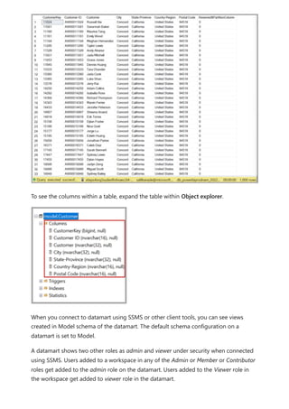 To see the columns within a table, expand the table within Object explorer.
When you connect to datamart using SSMS or other client tools, you can see views
created in Model schema of the datamart. The default schema configuration on a
datamart is set to Model.
A datamart shows two other roles as admin and viewer under security when connected
using SSMS. Users added to a workspace in any of the Admin or Member or Contributor
roles get added to the admin role on the datamart. Users added to the Viewer role in
the workspace get added to viewer role in the datamart.
 