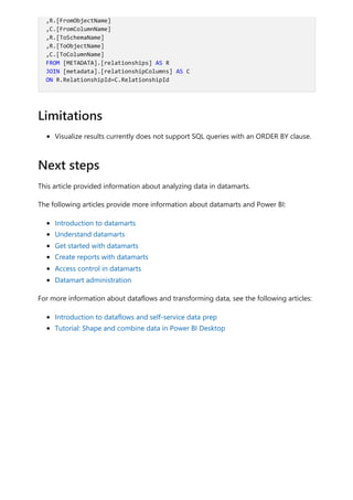 Visualize results currently does not support SQL queries with an ORDER BY clause.
This article provided information about analyzing data in datamarts.
The following articles provide more information about datamarts and Power BI:
Introduction to datamarts
Understand datamarts
Get started with datamarts
Create reports with datamarts
Access control in datamarts
Datamart administration
For more information about dataflows and transforming data, see the following articles:
Introduction to dataflows and self-service data prep
Tutorial: Shape and combine data in Power BI Desktop
,R.[FromObjectName]
,C.[FromColumnName]
,R.[ToSchemaName]
,R.[ToObjectName]
,C.[ToColumnName]
FROM [METADATA].[relationships] AS R
JOIN [metadata].[relationshipColumns] AS C
ON R.RelationshipId=C.RelationshipId
Limitations
Next steps
 