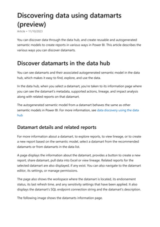 Discovering data using datamarts
(preview)
Article • 11/10/2023
You can discover data through the data hub, and create reusable and autogenerated
semantic models to create reports in various ways in Power BI. This article describes the
various ways you can discover datamarts.
You can see datamarts and their associated autogenerated semantic model in the data
hub, which makes it easy to find, explore, and use the data.
In the data hub, when you select a datamart, you're taken to its information page where
you can see the datamart’s metadata, supported actions, lineage, and impact analysis
along with related reports on that datamart.
The autogenerated semantic model from a datamart behaves the same as other
semantic models in Power BI. For more information, see data discovery using the data
hub
For more information about a datamart, to explore reports, to view lineage, or to create
a new report based on the semantic model, select a datamart from the recommended
datamarts or from datamarts in the data list.
A page displays the information about the datamart, provides a button to create a new
report, share datamart, pull data into Excel or view lineage. Related reports for the
selected datamart are also displayed, if any exist. You can also navigate to the datamart
editor, its settings, or manage permissions.
The page also shows the workspace where the datamart is located, its endorsement
status, its last refresh time, and any sensitivity settings that have been applied. It also
displays the datamart's SQL endpoint connection string and the datamart's description.
The following image shows the datamarts information page.
Discover datamarts in the data hub
Datamart details and related reports
 