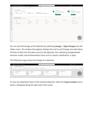You can view the lineage of the datamart by selecting Lineage > Open lineage from the
ribbon menu. The window that appears displays the end-to-end lineage view describing
the flow of data from the data source to the datamart, the underlying autogenerated
semantic model, and all downstream items such as reports, dashboards, or apps.
The following image shows the lineage of a datamart.
To view any dependent items of the selected datamart, select the Impact analysis menu,
which is displayed along the right side of the screen.


 