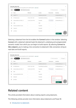 Selecting a datamart from the list enables the Connect button in the window. Selecting
Connect with a datamart selected loads the datamart's underlying and autogenerated
semantic model, from which you can begin to build reports. By selecting Connect to
SQL endpoint, you're making a live connection to datamart’s SQL connection string to
read data and build reports.
This article provided information about creating reports using datamarts.
The following articles provide more information about datamarts and Power BI:
Introduction to datamarts


Related content
 