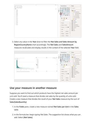 5. Select any value in the Year slicer to filter the Net Sales and Sales Amount by
RegionCountryName chart accordingly. The Net Sales and SalesAmount
measures recalculate and display results in the context of the selected Year field.
Suppose you want to find out which products have the highest net sales amount per
unit sold. You'll need a measure that divides net sales by the quantity of units sold.
Create a new measure that divides the result of your Net Sales measure by the sum of
Sales[SalesQuantity].
1. In the Fields pane, create a new measure named Net Sales per Unit in the Sales
table.
2. In the formula bar, begin typing Net Sales. The suggestion list shows what you can
add. Select [Net Sales].
Use your measure in another measure
 