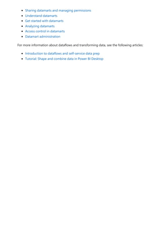 Sharing datamarts and managing permissions
Understand datamarts
Get started with datamarts
Analyzing datamarts
Access control in datamarts
Datamart administration
For more information about dataflows and transforming data, see the following articles:
Introduction to dataflows and self-service data prep
Tutorial: Shape and combine data in Power BI Desktop
 