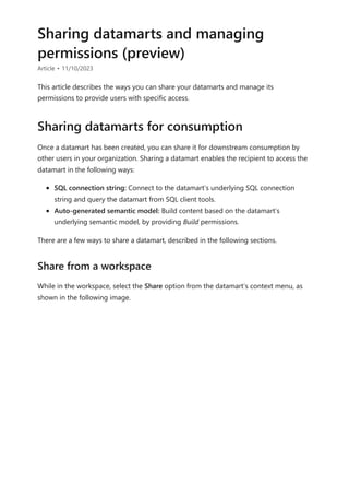 Sharing datamarts and managing
permissions (preview)
Article • 11/10/2023
This article describes the ways you can share your datamarts and manage its
permissions to provide users with specific access.
Once a datamart has been created, you can share it for downstream consumption by
other users in your organization. Sharing a datamart enables the recipient to access the
datamart in the following ways:
SQL connection string: Connect to the datamart’s underlying SQL connection
string and query the datamart from SQL client tools.
Auto-generated semantic model: Build content based on the datamart’s
underlying semantic model, by providing Build permissions.
There are a few ways to share a datamart, described in the following sections.
While in the workspace, select the Share option from the datamart’s context menu, as
shown in the following image.
Sharing datamarts for consumption
Share from a workspace
 