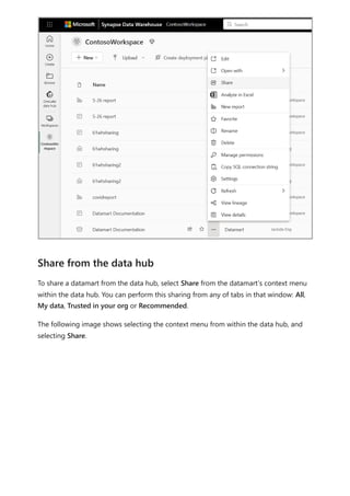 To share a datamart from the data hub, select Share from the datamart’s context menu
within the data hub. You can perform this sharing from any of tabs in that window: All,
My data, Trusted in your org or Recommended.
The following image shows selecting the context menu from within the data hub, and
selecting Share.
Share from the data hub
 