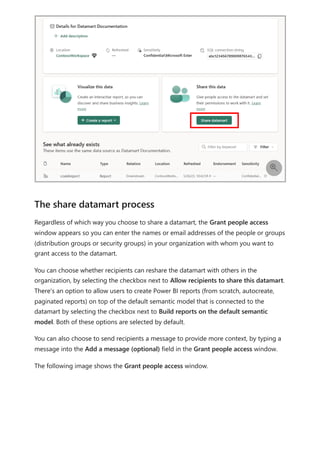 Regardless of which way you choose to share a datamart, the Grant people access
window appears so you can enter the names or email addresses of the people or groups
(distribution groups or security groups) in your organization with whom you want to
grant access to the datamart.
You can choose whether recipients can reshare the datamart with others in the
organization, by selecting the checkbox next to Allow recipients to share this datamart.
There's an option to allow users to create Power BI reports (from scratch, autocreate,
paginated reports) on top of the default semantic model that is connected to the
datamart by selecting the checkbox next to Build reports on the default semantic
model. Both of these options are selected by default.
You can also choose to send recipients a message to provide more context, by typing a
message into the Add a message (optional) field in the Grant people access window.
The following image shows the Grant people access window.

The share datamart process
 