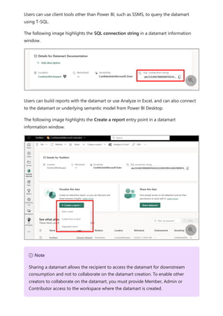 Users can use client tools other than Power BI, such as SSMS, to query the datamart
using T-SQL.
The following image highlights the SQL connection string in a datamart information
window.
Users can build reports with the datamart or use Analyze in Excel, and can also connect
to the datamart or underlying semantic model from Power BI Desktop.
The following image highlights the Create a report entry point in a datamart
information window.


７ Note
Sharing a datamart allows the recipient to access the datamart for downstream
consumption and not to collaborate on the datamart creation. To enable other
creators to collaborate on the datamart, you must provide Member, Admin or
Contributor access to the workspace where the datamart is created.
 
