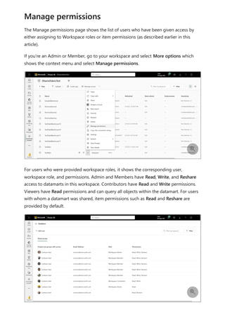 The Manage permissions page shows the list of users who have been given access by
either assigning to Workspace roles or item permissions (as described earlier in this
article).
If you're an Admin or Member, go to your workspace and select More options which
shows the context menu and select Manage permissions.
For users who were provided workspace roles, it shows the corresponding user,
workspace role, and permissions. Admin and Members have Read, Write, and Reshare
access to datamarts in this workspace. Contributors have Read and Write permissions.
Viewers have Read permissions and can query all objects within the datamart. For users
with whom a datamart was shared, item permissions such as Read and Reshare are
provided by default.
Manage permissions


 