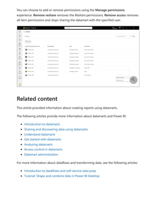 You can choose to add or remove permissions using the Manage permissions
experience. Remove reshare removes the Reshare permissions. Remove access removes
all item permissions and stops sharing the datamart with the specified user.
This article provided information about creating reports using datamarts.
The following articles provide more information about datamarts and Power BI:
Introduction to datamarts
Sharing and discovering data using datamarts
Understand datamarts
Get started with datamarts
Analyzing datamarts
Access control in datamarts
Datamart administration
For more information about dataflows and transforming data, see the following articles:
Introduction to dataflows and self-service data prep
Tutorial: Shape and combine data in Power BI Desktop

Related content
 